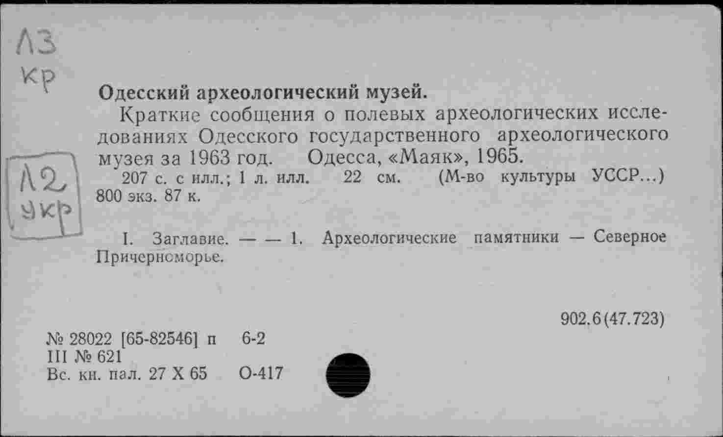 ﻿A3

Одесский археологический музей.
Краткие сообщения о полевых археологических исследованиях Одесского государственного археологического музея за 1963 год. Одесса, «Маяк», 1965.
207 с. с илл.; 1 л. илл. 22 см. (М-во культуры УССР...) 800 экз. 87 к.
I. Заглавие.
Причерноморье.
-----1. Археологические памятники — Северное
№ 28022 [65-82546] п 6-2
III № 621
Вс. кн. пал. 27 X 65	0-417
902.6(47.723)